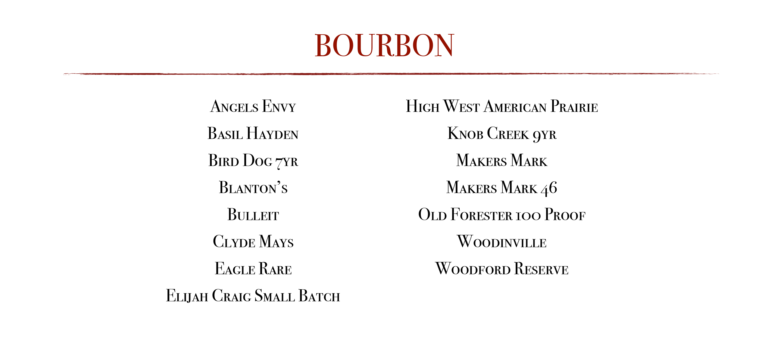 Bourbon: Angel's Envy, Basil Hayden, Bird Dog 7yr, Blanton's, Bulleit, Clyde Mays, Eagle Rare, Elijah Craig Small Batch, High West American Prairie, Knob Creek 9yr, Makers Mark, Makers Mark 46, Old Forester 100 Proof, Woodinville, Woodford Reserve 